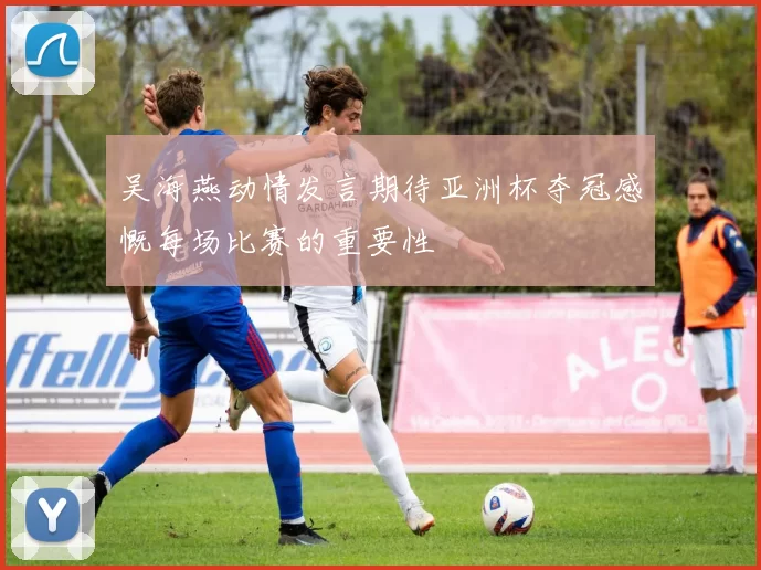 吴海燕动情发言期待亚洲杯夺冠感慨每场比赛的重要性