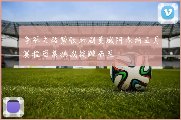 争冠之路紧张加剧曼城阿森纳五月赛程密集挑战接踵而至
