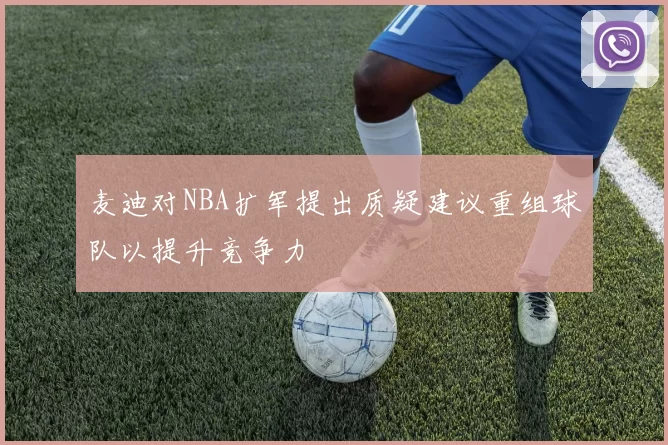 麦迪对NBA扩军提出质疑建议重组球队以提升竞争力