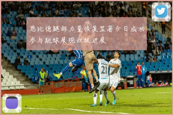 恩比德腿部力量恢复显著今日成功参与跳球展现积极进展