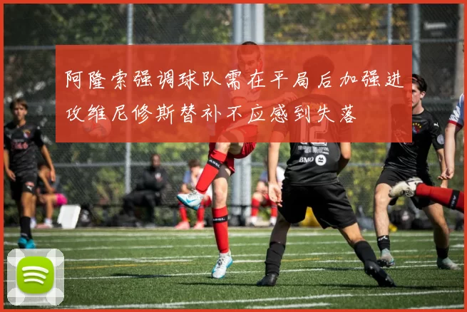 阿隆索强调球队需在平局后加强进攻维尼修斯替补不应感到失落