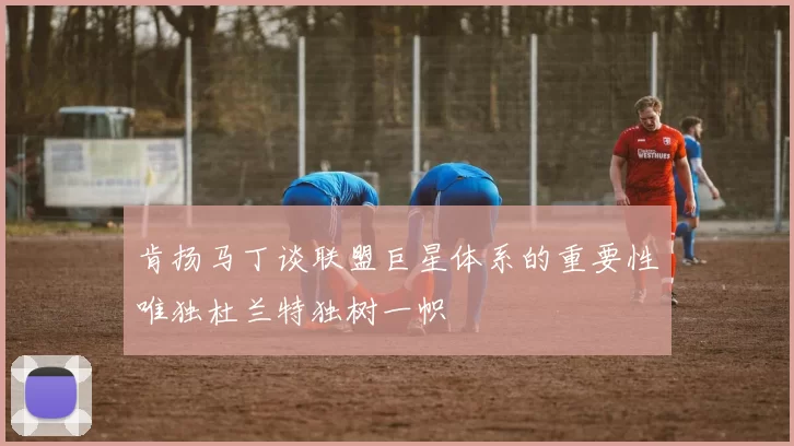 肯扬马丁谈联盟巨星体系的重要性唯独杜兰特独树一帜