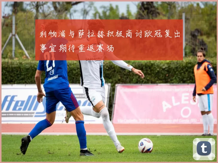 利物浦与萨拉赫积极商讨欧冠复出事宜期待重返赛场