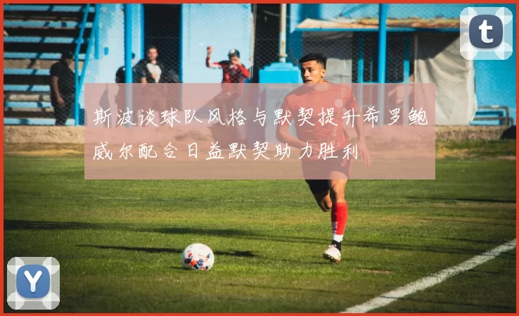 斯波谈球队风格与默契提升希罗鲍威尔配合日益默契助力胜利