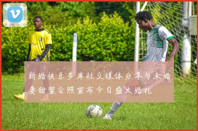 新婚快乐多库社交媒体分享与未婚妻甜蜜合照宣布今日盛大婚礼