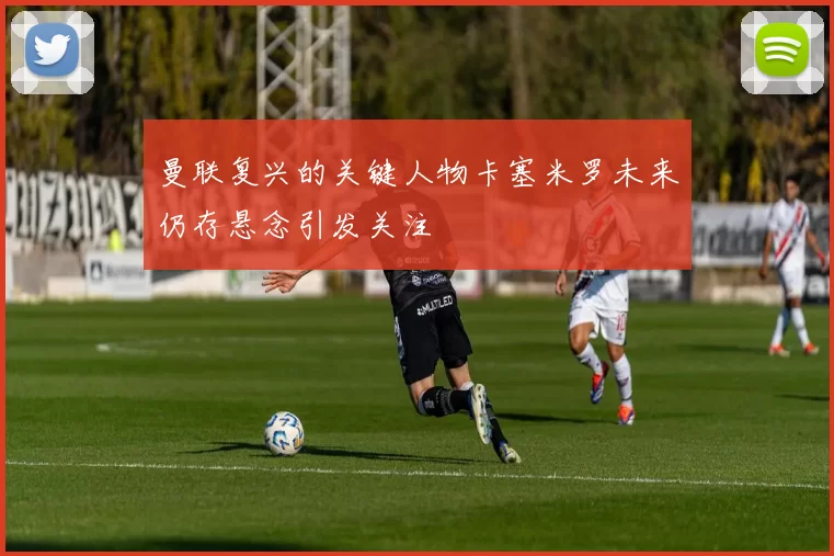 曼联复兴的关键人物卡塞米罗未来仍存悬念引发关注