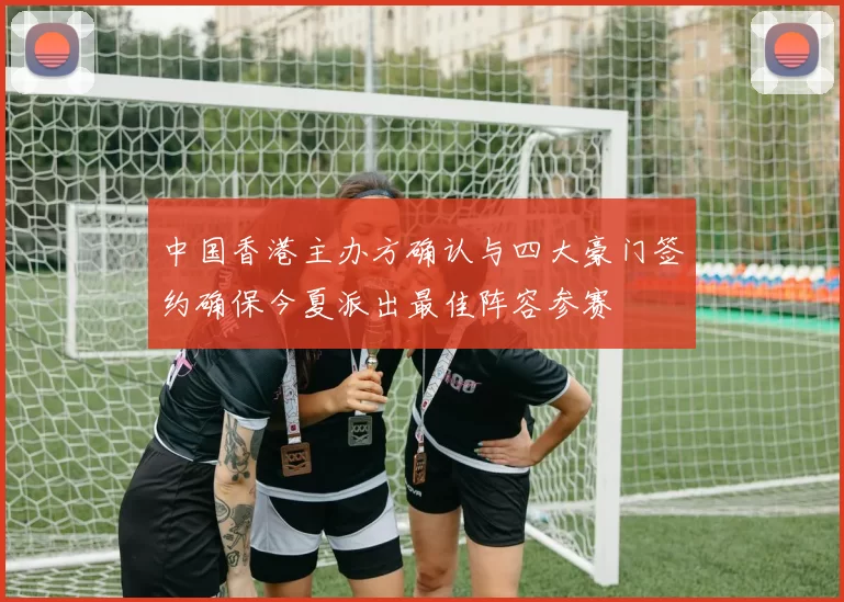 中国香港主办方确认与四大豪门签约确保今夏派出最佳阵容参赛