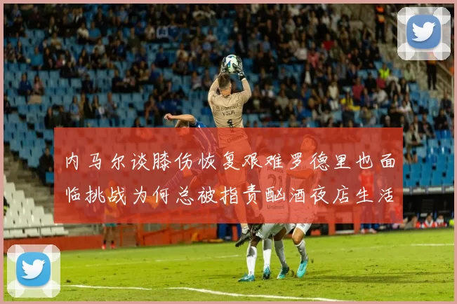 内马尔谈膝伤恢复艰难罗德里也面临挑战为何总被指责酗酒夜店生活