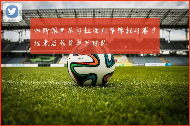 加斯佩里尼与拉涅利争锋相对赛季结束后或将离开球队