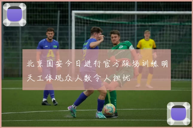 北京国安今日进行官方踩场训练明天工体观众人数令人担忧