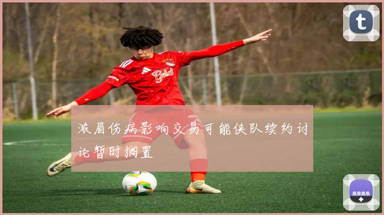 浓眉伤病影响交易可能侠队续约讨论暂时搁置