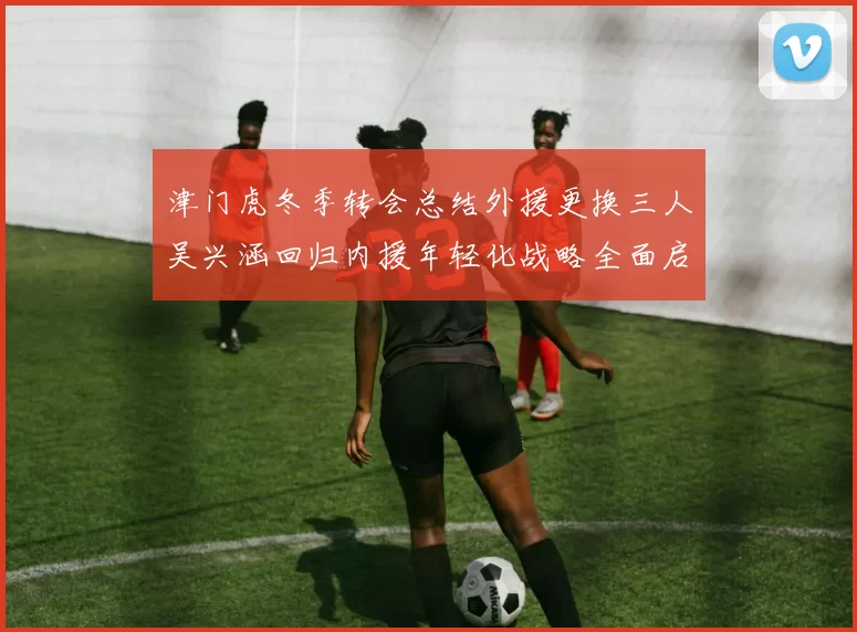 津门虎冬季转会总结外援更换三人吴兴涵回归内援年轻化战略全面启动