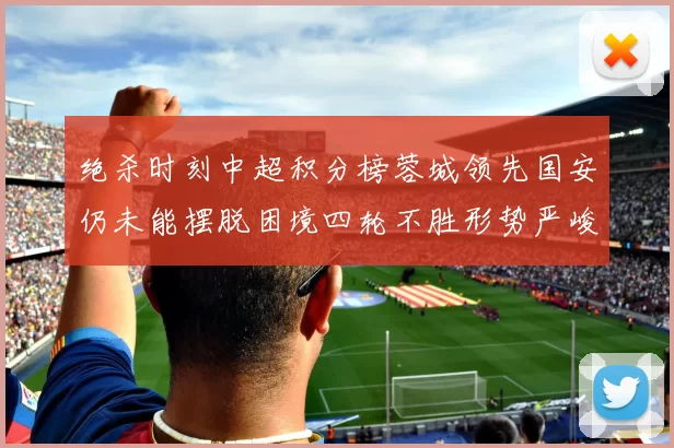 绝杀时刻中超积分榜蓉城领先国安仍未能摆脱困境四轮不胜形势严峻