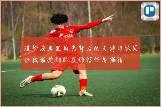 追梦谈库里目光背后的支持与认同让我感受到队友的信任与期待