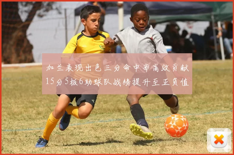 加兰表现出色三分命中率高效贡献15分5板6助球队战绩提升至正负值18最低