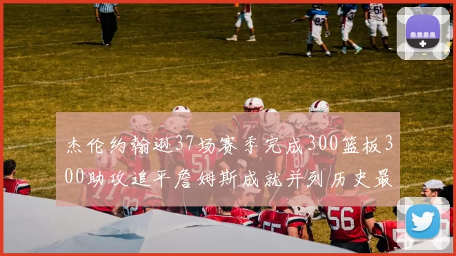 杰伦约翰逊37场赛季完成300篮板300助攻追平詹姆斯成就并列历史最快前锋