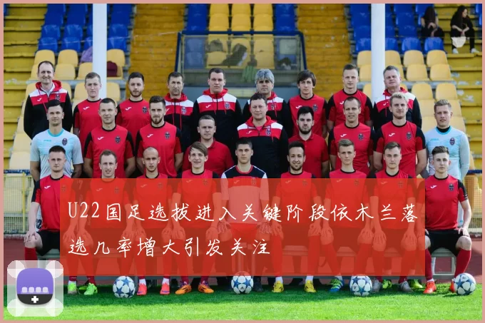 U22国足选拔进入关键阶段依木兰落选几率增大引发关注