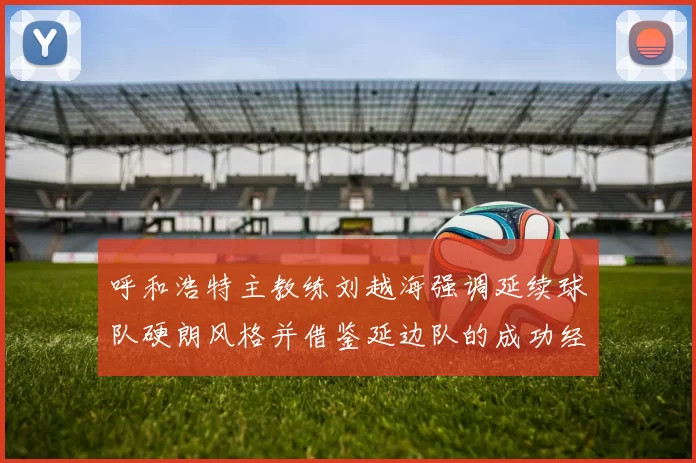 呼和浩特主教练刘越海强调延续球队硬朗风格并借鉴延边队的成功经验