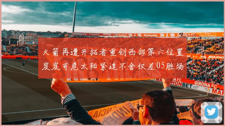 火箭再遭开拓者重创西部第六位置岌岌可危太阳紧追不舍仅差05胜场