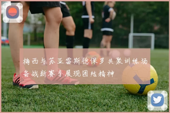 梅西与苏亚雷斯德保罗共聚训练场备战新赛季展现团结精神