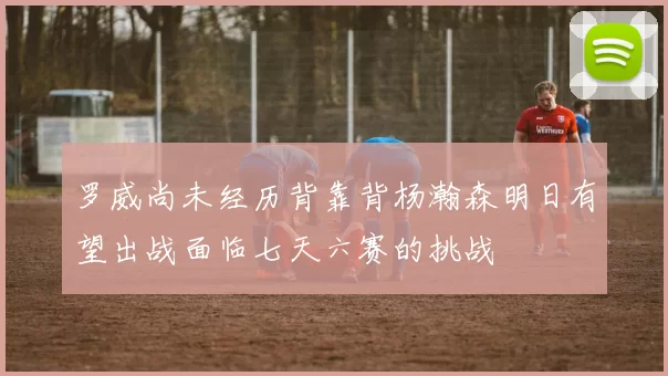 罗威尚未经历背靠背杨瀚森明日有望出战面临七天六赛的挑战