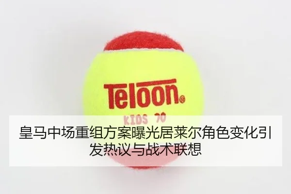 皇马中场重组方案曝光居莱尔角色变化引发热议与战术联想